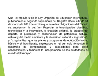 Que el artículo 6 de la Ley Orgánica de Educación Intercultural,
publicada en el segundo suplemento del Registro Oficial 417 de 31
de marzo de 2011 determina que entre las obligaciones del Estado
se encuentran la de: “m) Propiciar la investigación científica,
tecnológica y la innovación, la creación artística, la práctica del
deporte, la protección y conservación de patrimonio cultural,
natural y del medio ambiente y la diversidad cultural y lingüística.”;
y, “x) garantizar que los planes y programas de educación inicial,
básica y el bachillerato, expresados en el currículo fomentan el
desarrollo de competencias y capacidades para crear
conocimientos y fomentar la incorporación de los ciudadanos al
mundo del trabajo”;
 