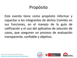 Propósito
Este evento tiene como propósito informar y
capacitar a los integrantes de dichos Comités en
sus funciones, en el manejo de la guía de
calificación y el uso del aplicativo de solución de
casos, que aseguren un proceso de evaluación
transparente, confiable y objetivo.
 