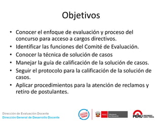 Objetivos
• Conocer el enfoque de evaluación y proceso del
concurso para acceso a cargos directivos.
• Identificar las funciones del Comité de Evaluación.
• Conocer la técnica de solución de casos
• Manejar la guía de calificación de la solución de casos.
• Seguir el protocolo para la calificación de la solución de
casos.
• Aplicar procedimientos para la atención de reclamos y
retiro de postulantes.
 