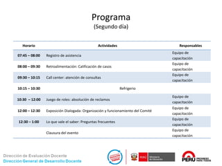 Programa
(Segundo día)
Horario Actividades Responsables
07:45 – 08:00 Registro de asistencia
Equipo de
capacitación
08:00 – 09:30 Retroalimentación: Calificación de casos
Equipo de
capacitación
09:30 – 10:15 Call center: atención de consultas
Equipo de
capacitación
10:15 – 10:30 Refrigerio
10:30 – 12:00 Juego de roles: absolución de reclamos
Equipo de
capacitación
12:00 – 12:30 Exposición Dialogada: Organización y funcionamiento del Comité
Equipo de
capacitación
12:30 – 1:00 Lo que vale el saber: Preguntas frecuentes
Equipo de
capacitación
Clausura del evento
Equipo de
capacitación
 