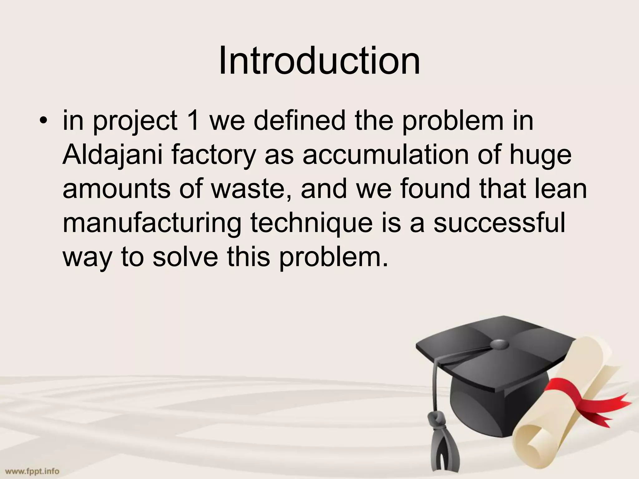Introduction
• in project 1 we defined the problem in
Aldajani factory as accumulation of huge
amounts of waste, and we found that lean
manufacturing technique is a successful
way to solve this problem.
 