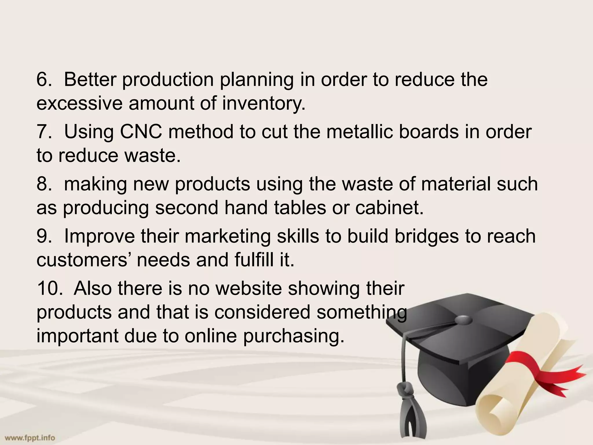 6. Better production planning in order to reduce the
excessive amount of inventory.
7. Using CNC method to cut the metallic boards in order
to reduce waste.
8. making new products using the waste of material such
as producing second hand tables or cabinet.
9. Improve their marketing skills to build bridges to reach
customers’ needs and fulfill it.
10. Also there is no website showing their
products and that is considered something
important due to online purchasing.
 