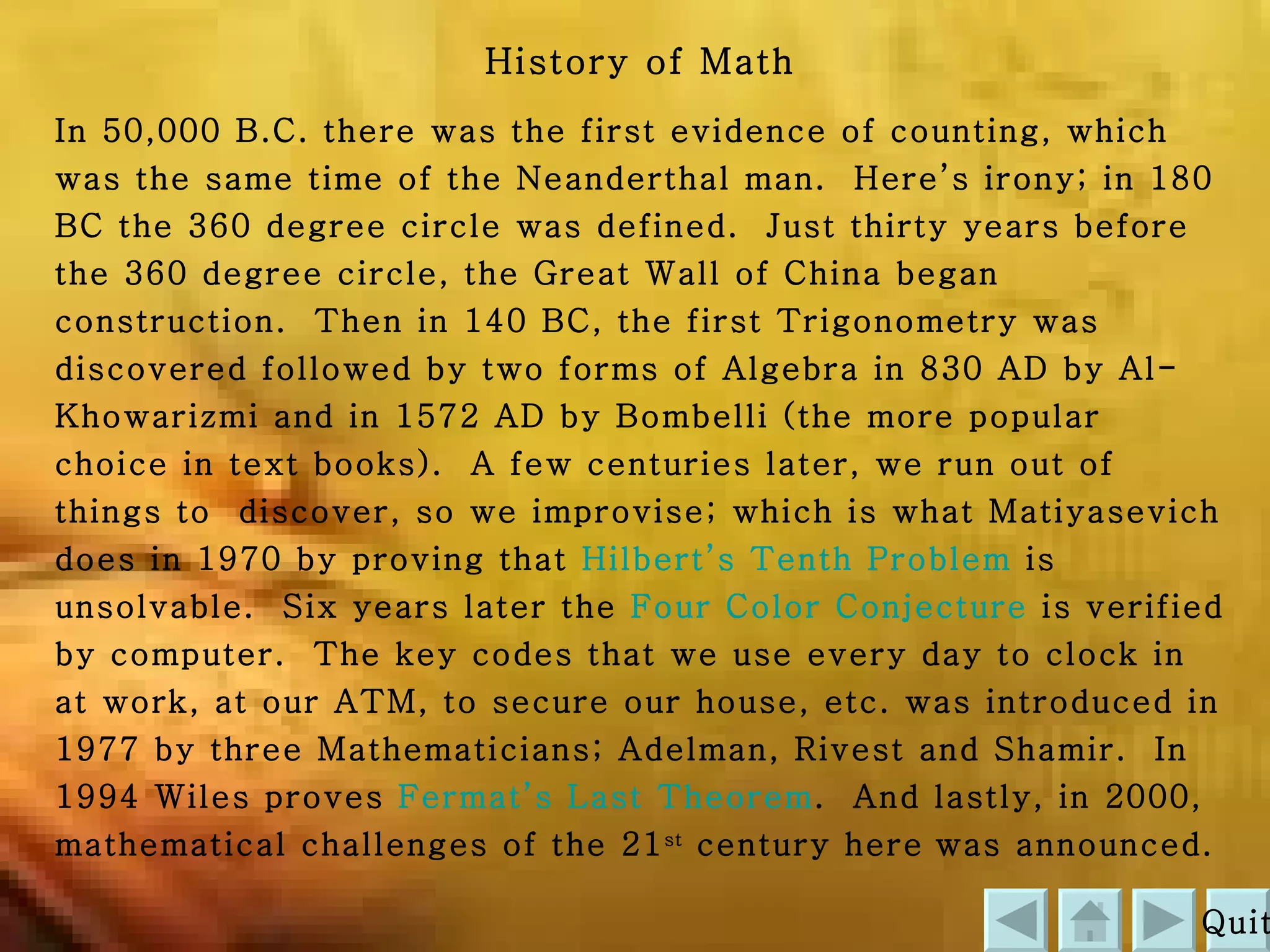 History of Math In 50,000 B.C. there was the first evidence of counting, which was the same time of the Neanderthal man.  Here’s irony; in 180 BC the 360 degree circle was defined.  Just thirty years before the 360 degree circle, the Great Wall of China began construction.  Then in 140 BC, the first Trigonometry was discovered followed by two forms of Algebra in 830 AD by Al-Khowarizmi and in 1572 AD by Bombelli (the more popular choice in text books).  A few centuries later, we run out of things to  discover, so we improvise; which is what Matiyasevich does in 1970 by proving that  Hilbert’s Tenth Problem  is unsolvable.  Six years later the  Four Color Conjecture  is verified by computer.  The key codes that we use every day to clock in at work, at our ATM, to secure our house, etc. was introduced in 1977 by three Mathematicians; Adelman, Rivest and Shamir.  In 1994 Wiles proves  Fermat’s Last Theorem .  And lastly, in 2000, mathematical challenges of the 21 st  century here   was announced. Quit 