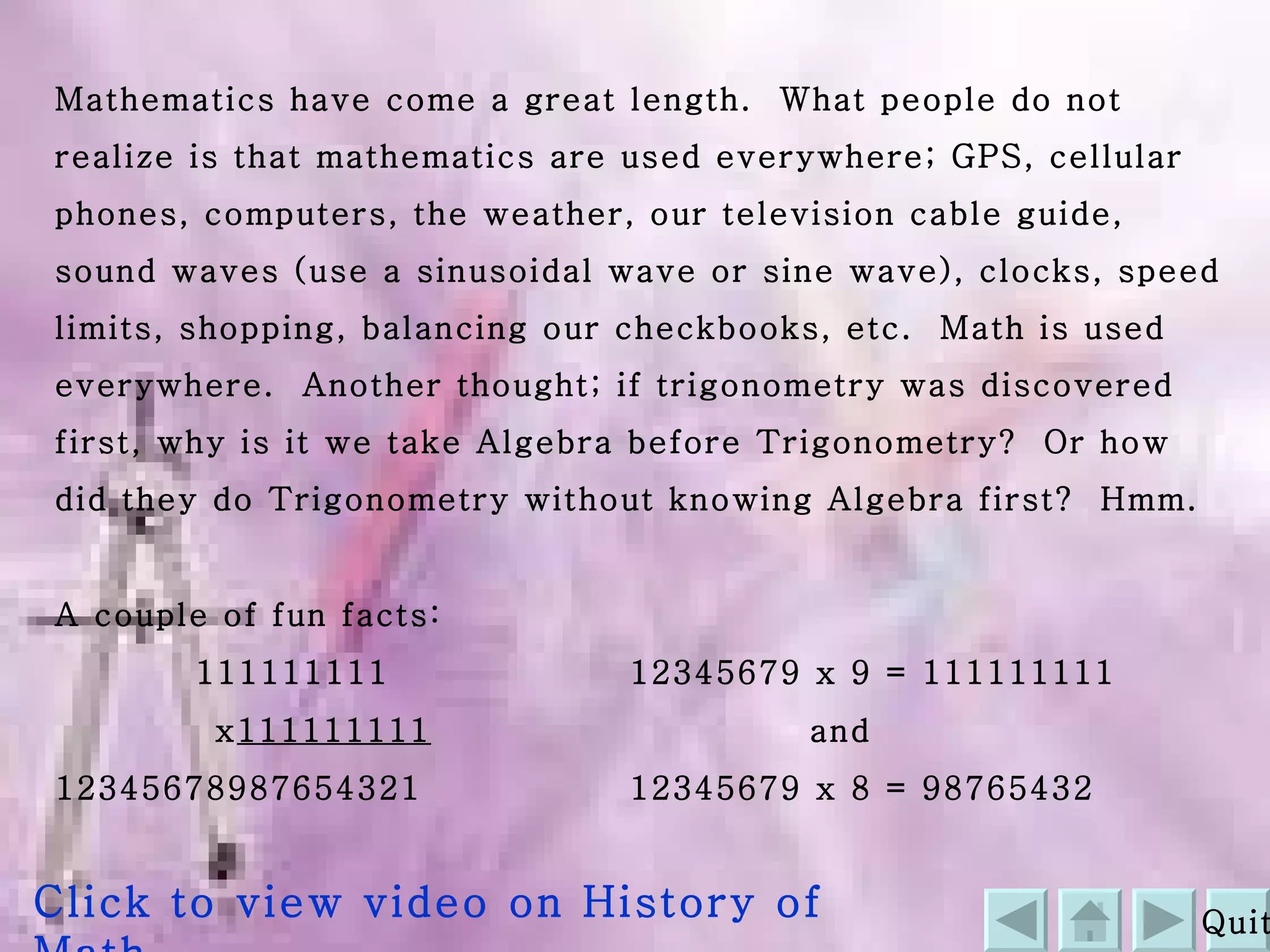 Mathematics have come a great length.  What people do not realize is that mathematics are used everywhere; GPS, cellular phones, computers, the weather, our television cable guide, sound waves (use a sinusoidal wave or sine wave), clocks, speed limits, shopping, balancing our checkbooks, etc.  Math is used everywhere.  Another thought; if trigonometry was discovered first, why is it we take Algebra before Trigonometry?  Or how did they do Trigonometry without knowing Algebra first?  Hmm. A couple of fun facts:   111111111   12345679 x 9 = 111111111 x 111111111   and 12345678987654321     12345679 x 8 = 98765432 Quit Click to view video on History of Math 