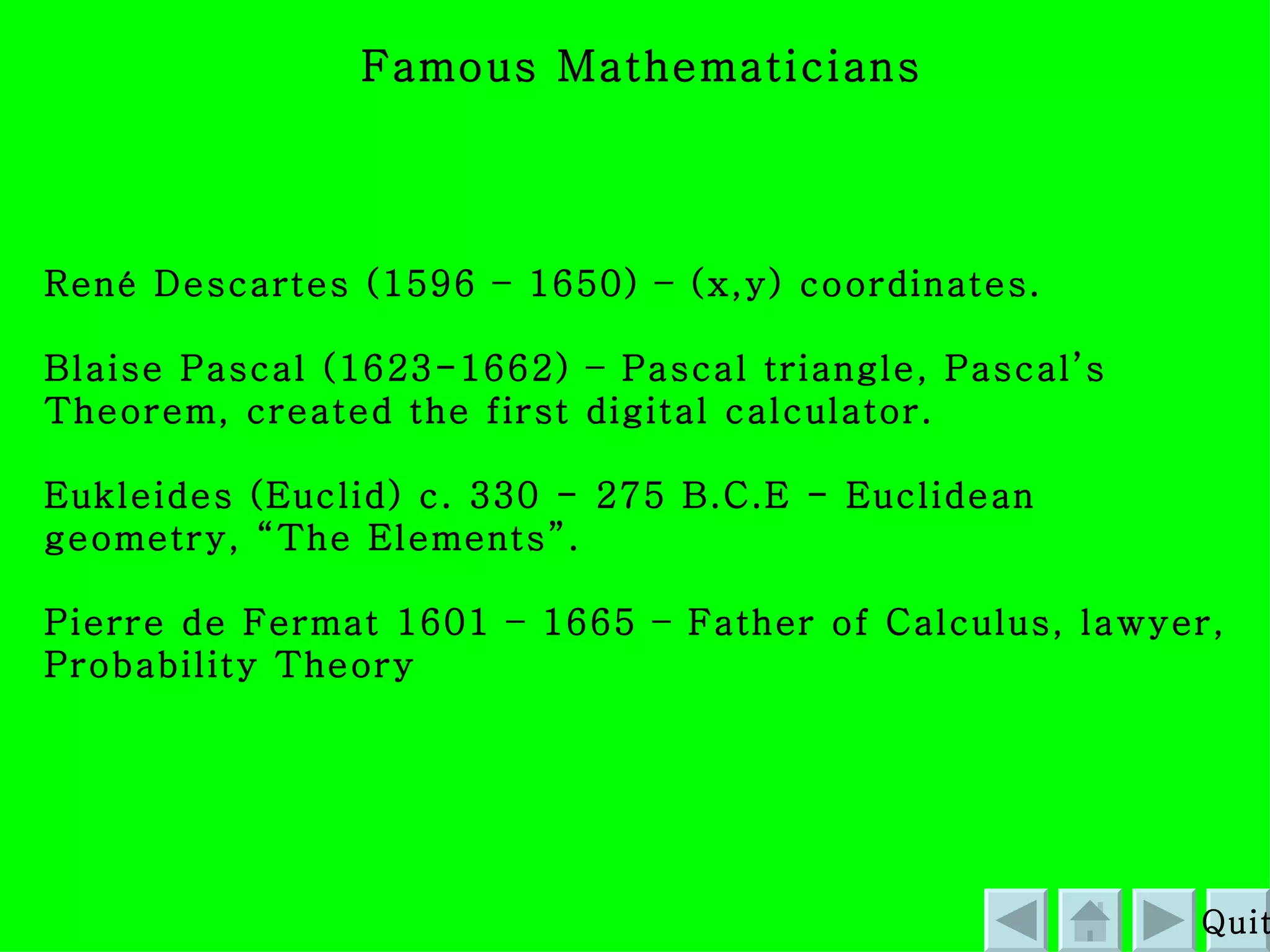 Famous Mathematicians  René Descartes (1596 – 1650) – (x,y) coordinates. Blaise Pascal (1623-1662) – Pascal triangle, Pascal’s Theorem, created the first digital calculator. Eukleides (Euclid) c. 330 - 275 B.C.E - Euclidean geometry, “The Elements”. Pierre de Fermat 1601 – 1665 – Father of Calculus, lawyer, Probability Theory Quit 