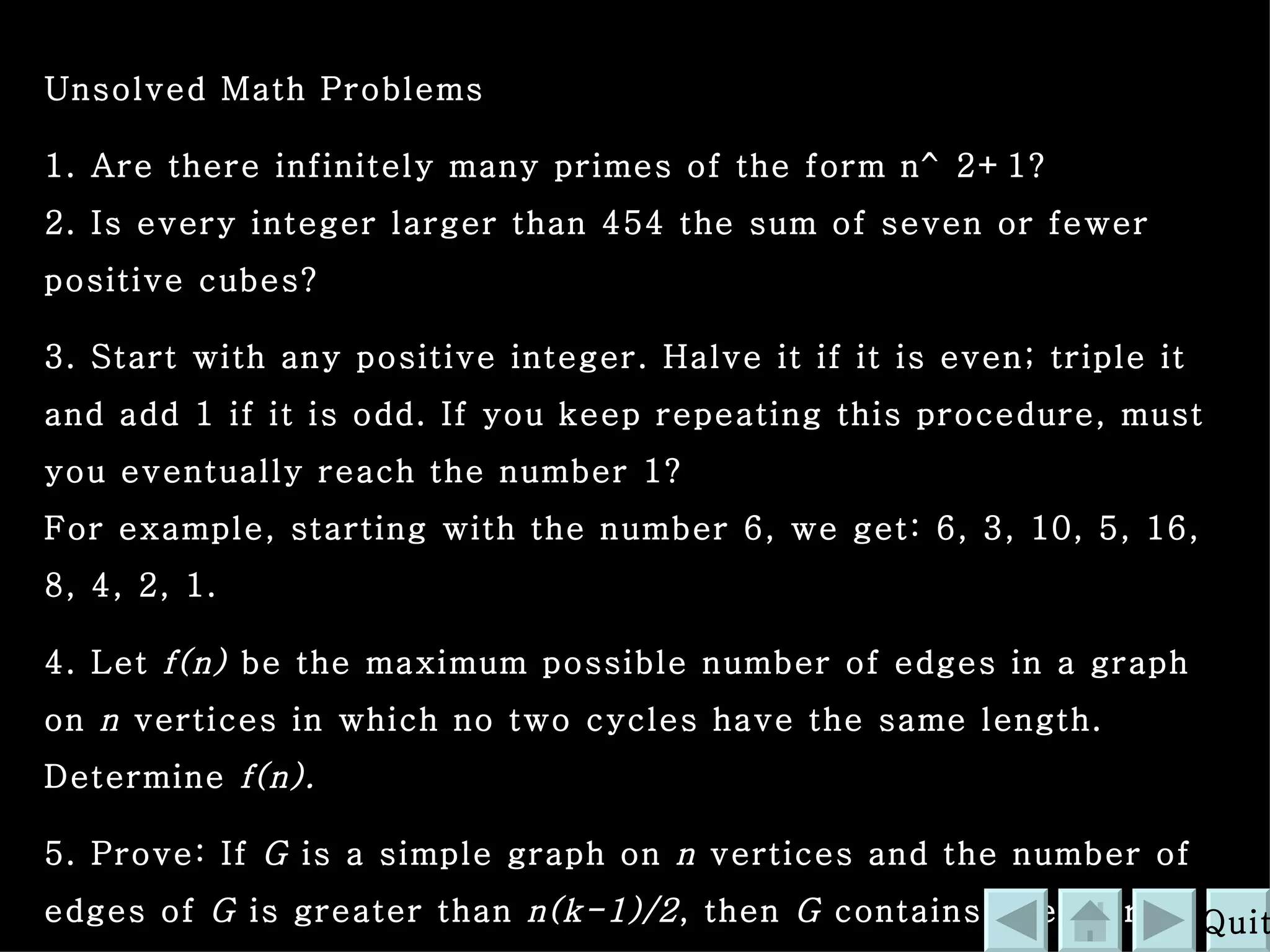 Unsolved Math Problems 1. Are there infinitely many primes of the form n^2+1?  2. Is every integer larger than 454 the sum of seven or fewer positive cubes?  3. Start with any positive integer. Halve it if it is even; triple it and add 1 if it is odd. If you keep repeating this procedure, must you eventually reach the number 1?  For example, starting with the number 6, we get: 6, 3, 10, 5, 16, 8, 4, 2, 1.  4. Let  f(n)  be the maximum possible number of edges in a graph on  n  vertices in which no two cycles have the same length. Determine  f(n).   5. Prove: If  G  is a simple graph on  n  vertices and the number of edges of  G  is greater than  n(k-1)/2 , then  G  contains every tree with  k  edges  http:// math.whatcom.ctc.edu/content/Links.phtml?cat =60&c=0 Quit 