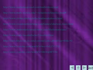 http:// www.mathplayground.com/mathvideos.html http:// www.math.wichita.edu/~richardson/timeline.html # http:// www.clcmn.edu/kschulte/mathworksheets.html http://www.visualmathlearning.com/Games/shortest_route.html http://www.mathematicianspictures.com/Mathematicians/ http:// www.math.fau.edu/locke/Unsolved.htm http:// math.whatcom.ctc.edu/content/Links.phtml?cat =60&c=0 http:// www.youtube.com/watch?v =wo-6xLUVLTQ http:// www.youtube.com/watch?v =3hOrqDIFT2w Quit 