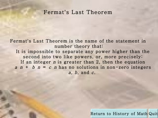 Fermat's Last Theorem is the name of the statement in  number theory that: It is impossible to separate any power higher than the second into two like powers, or, more precisely: If an integer  n  is greater than 2, then the equation  a   n  +  b   n  =  c   n  has no solutions in non-zero integers  a ,  b , and  c .  Fermat's Last Theorem Quit Return to History of Math 