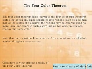 The four color theorem (also known as the four color map theorem) states that given any plane separated into regions, such as a political map of the states of a country, the regions may be colored using no more than four colors in such a way that no two adjacent regions receive the same color.  Note that there must be 4+n (where n < 0 and must consist of whole numbers) regions.  (added by Jessica Gokey) The Four Color Theorem Click here to view printout activity of the Four Color Theorem Quit Return to History of Math 