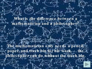 What is the difference between a mathematician and a philosopher? The mathematician only needs a pencil, paper, and trash bin for his work. . . the philosopher can do without the trash bin. 
