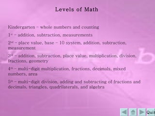 Levels of Math Kindergarten – whole numbers and counting 1 st  – addition, subtraction, measurements 2 nd  – place value, base – 10 system, addition, subtraction, measurement 3 rd  – addition, subtraction, place value, multiplication, division, fractions, geometry 4 th  – multi-digit multiplication, fractions, decimals, mixed numbers, area 5 th  – multi-digit division, adding and subtracting of fractions and decimals, triangles, quadrilaterals, and algebra Quit 