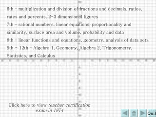 6th – multiplication and division of fractions and decimals, ratios, rates and percents, 2-3 dimensional figures 7th – rational numbers, linear equations, proportionality and similarity, surface area and volume, probability and data 8th – linear functions and equations, geometry, analysis of data sets 9th - 12th – Algebra 1, Geometry, Algebra 2, Trigonometry, Statistics, and Calculus Click here to view  teacher certification exam in 1874 Quit 