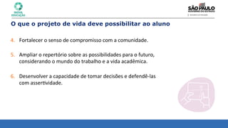 4. Fortalecer	
  o	
  senso	
  de	
  compromisso	
  com	
  a	
  comunidade.	
  
	
  
5. Ampliar	
  o	
  repertório	
  sobre	
  as	
  possibilidades	
  para	
  o	
  futuro,	
  
considerando	
  o	
  mundo	
  do	
  trabalho	
  e	
  a	
  vida	
  acadêmica.	
  
	
  
6. Desenvolver	
  a	
  capacidade	
  de	
  tomar	
  decisões	
  e	
  defendê-­‐las	
  	
  
com	
  asser8vidade.	
  
O que o projeto de vida deve possibilitar ao aluno
 