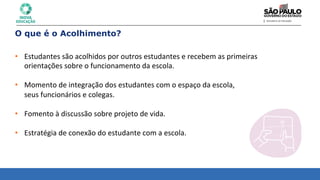 O que é o Acolhimento?
• Estudantes	
  são	
  acolhidos	
  por	
  outros	
  estudantes	
  e	
  recebem	
  as	
  primeiras	
  	
  
orientações	
  sobre	
  o	
  funcionamento	
  da	
  escola.	
  
	
  
• Momento	
  de	
  integração	
  dos	
  estudantes	
  com	
  o	
  espaço	
  da	
  escola,	
  	
  
seus	
  funcionários	
  e	
  colegas.	
  
	
  
• Fomento	
  à	
  discussão	
  sobre	
  projeto	
  de	
  vida.	
  
	
  
• Estratégia	
  de	
  conexão	
  do	
  estudante	
  com	
  a	
  escola.	
  
 