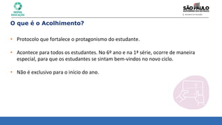 O que é o Acolhimento?
• Protocolo	
  que	
  fortalece	
  o	
  protagonismo	
  do	
  estudante.	
  
	
  
• Acontece	
  para	
  todos	
  os	
  estudantes.	
  No	
  6º	
  ano	
  e	
  na	
  1ª	
  série,	
  ocorre	
  de	
  maneira	
  	
  
especial,	
  para	
  que	
  os	
  estudantes	
  se	
  sintam	
  bem-­‐vindos	
  no	
  novo	
  ciclo.	
  
	
  
• Não	
  é	
  exclusivo	
  para	
  o	
  início	
  do	
  ano.	
  
 