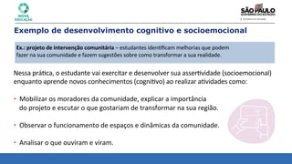 Nessa	
  prá8ca,	
  o	
  estudante	
  vai	
  exercitar	
  e	
  desenvolver	
  sua	
  asser8vidade	
  (socioemocional)	
  
enquanto	
  aprende	
  novos	
  conhecimentos	
  (cogni8vo)	
  ao	
  realizar	
  a8vidades	
  como:	
  
• Mobilizar	
  os	
  moradores	
  da	
  comunidade,	
  explicar	
  a	
  importância	
  	
  
do	
  projeto	
  e	
  escutar	
  o	
  que	
  gostariam	
  de	
  transformar	
  na	
  sua	
  região.	
  
	
  
• Observar	
  o	
  funcionamento	
  de	
  espaços	
  e	
  dinâmicas	
  da	
  comunidade.	
  
	
  
• Analisar	
  o	
  que	
  ouviram	
  e	
  viram.	
  
Exemplo de desenvolvimento cognitivo e socioemocional
Ex.:	
  projeto	
  de	
  intervenção	
  comunitária	
  –	
  estudantes	
  iden8ﬁcam	
  melhorias	
  que	
  podem	
  
fazer	
  na	
  sua	
  comunidade	
  e	
  fazem	
  sugestões	
  sobre	
  como	
  transformar	
  a	
  sua	
  realidade.	
  
 