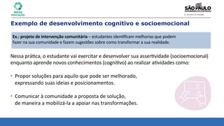 Nessa	
  prá8ca,	
  o	
  estudante	
  vai	
  exercitar	
  e	
  desenvolver	
  sua	
  asser8vidade	
  (socioemocional)	
  
enquanto	
  aprende	
  novos	
  conhecimentos	
  (cogni8vo)	
  ao	
  realizar	
  a8vidades	
  como:	
  
• Propor	
  soluções	
  para	
  aquilo	
  que	
  pode	
  ser	
  melhorado,	
  	
  
expressando	
  suas	
  ideias	
  e	
  posicionamentos.	
  
	
  
• Comunicar	
  à	
  comunidade	
  a	
  proposta	
  de	
  solução,	
  	
  
de	
  maneira	
  a	
  mobilizá-­‐la	
  a	
  apoiar	
  nas	
  transformações.	
  
Exemplo de desenvolvimento cognitivo e socioemocional
Ex.:	
  projeto	
  de	
  intervenção	
  comunitária	
  –	
  estudantes	
  iden8ﬁcam	
  melhorias	
  que	
  podem	
  
fazer	
  na	
  sua	
  comunidade	
  e	
  fazem	
  sugestões	
  sobre	
  como	
  transformar	
  a	
  sua	
  realidade.	
  
 