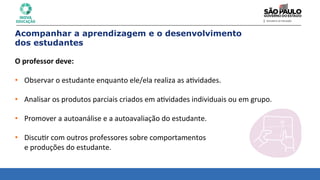 Acompanhar a aprendizagem e o desenvolvimento
dos estudantes
O	
  professor	
  deve:	
  
	
  
• Observar	
  o	
  estudante	
  enquanto	
  ele/ela	
  realiza	
  as	
  a8vidades.	
  
	
  
• Analisar	
  os	
  produtos	
  parciais	
  criados	
  em	
  a8vidades	
  individuais	
  ou	
  em	
  grupo.	
  
	
  
• Promover	
  a	
  autoanálise	
  e	
  a	
  autoavaliação	
  do	
  estudante.	
  
	
  
• Discu8r	
  com	
  outros	
  professores	
  sobre	
  comportamentos	
  	
  
e	
  produções	
  do	
  estudante.	
  
 