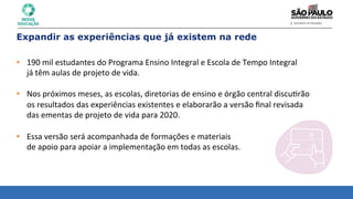 Expandir as experiências que já existem na rede
• 190	
  mil	
  estudantes	
  do	
  Programa	
  Ensino	
  Integral	
  e	
  Escola	
  de	
  Tempo	
  Integral	
  	
  
já	
  têm	
  aulas	
  de	
  projeto	
  de	
  vida.	
  
	
  
• Nos	
  próximos	
  meses,	
  as	
  escolas,	
  diretorias	
  de	
  ensino	
  e	
  órgão	
  central	
  discu8rão	
  	
  
os	
  resultados	
  das	
  experiências	
  existentes	
  e	
  elaborarão	
  a	
  versão	
  ﬁnal	
  revisada	
  	
  
das	
  ementas	
  de	
  projeto	
  de	
  vida	
  para	
  2020.	
  
	
  
• Essa	
  versão	
  será	
  acompanhada	
  de	
  formações	
  e	
  materiais	
  	
  
de	
  apoio	
  para	
  apoiar	
  a	
  implementação	
  em	
  todas	
  as	
  escolas.	
  
 