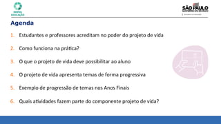 Agenda
1. Estudantes	
  e	
  professores	
  acreditam	
  no	
  poder	
  do	
  projeto	
  de	
  vida	
  
	
  
2. Como	
  funciona	
  na	
  prá8ca?	
  
	
  
3. O	
  que	
  o	
  projeto	
  de	
  vida	
  deve	
  possibilitar	
  ao	
  aluno	
  
	
  
4. O	
  projeto	
  de	
  vida	
  apresenta	
  temas	
  de	
  forma	
  progressiva	
  
	
  
5. Exemplo	
  de	
  progressão	
  de	
  temas	
  nos	
  Anos	
  Finais	
  
	
  
6. Quais	
  a8vidades	
  fazem	
  parte	
  do	
  componente	
  projeto	
  de	
  vida?	
  
 