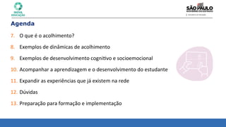 Agenda
7. O	
  que	
  é	
  o	
  acolhimento?	
  
	
  
8. Exemplos	
  de	
  dinâmicas	
  de	
  acolhimento	
  
	
  
9. Exemplos	
  de	
  desenvolvimento	
  cogni8vo	
  e	
  socioemocional	
  
	
  
10. Acompanhar	
  a	
  aprendizagem	
  e	
  o	
  desenvolvimento	
  do	
  estudante	
  
	
  
11. Expandir	
  as	
  experiências	
  que	
  já	
  existem	
  na	
  rede	
  
	
  
12. Dúvidas	
  
	
  
13. Preparação	
  para	
  formação	
  e	
  implementação	
  
 