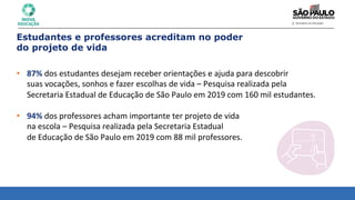 Estudantes e professores acreditam no poder
do projeto de vida
• 87%	
  dos	
  estudantes	
  desejam	
  receber	
  orientações	
  e	
  ajuda	
  para	
  descobrir	
  	
  
suas	
  vocações,	
  sonhos	
  e	
  fazer	
  escolhas	
  de	
  vida	
  –	
  Pesquisa	
  realizada	
  pela	
  	
  
Secretaria	
  Estadual	
  de	
  Educação	
  de	
  São	
  Paulo	
  em	
  2019	
  com	
  160	
  mil	
  estudantes.	
  
	
  
• 94%	
  dos	
  professores	
  acham	
  importante	
  ter	
  projeto	
  de	
  vida	
  	
  
na	
  escola	
  –	
  Pesquisa	
  realizada	
  pela	
  Secretaria	
  Estadual	
  	
  
de	
  Educação	
  de	
  São	
  Paulo	
  em	
  2019	
  com	
  88	
  mil	
  professores.	
  
 