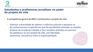 • A	
  competência	
  geral	
  6	
  da	
  BNCC	
  contextualiza	
  o	
  projeto	
  de	
  vida:	
  
	
  
– Valorizar	
  a	
  diversidade	
  de	
  saberes	
  e	
  vivências	
  culturais	
  e	
  apropriar-­‐se	
  	
  
de	
  conhecimentos	
  e	
  experiências	
  que	
  lhe	
  possibilitem	
  entender	
  as	
  relações	
  	
  
próprias	
  do	
  mundo	
  do	
  trabalho	
  e	
  fazer	
  escolhas	
  alinhadas	
  ao	
  exercício	
  	
  
da	
  cidadania	
  e	
  ao	
  seu	
  projeto	
  de	
  vida,	
  com	
  liberdade,	
  	
  
autonomia,	
  consciência	
  crí8ca	
  e	
  responsabilidade.	
  
Estudantes e professores acreditam no poder
do projeto de vida
 