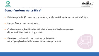 • Dois	
  tempos	
  de	
  45	
  minutos	
  por	
  semana,	
  preferencialmente	
  em	
  sequência/bloco.	
  
	
  
• Um	
  professor	
  para	
  cada	
  turma.	
  
	
  
• Conhecimentos,	
  habilidades,	
  a8tudes	
  e	
  valores	
  são	
  desenvolvidos	
  	
  
de	
  forma	
  intencional	
  e	
  progressiva.	
  
	
  
• Deve	
  ser	
  considerado	
  por	
  todos	
  os	
  professores	
  	
  
na	
  proposição	
  de	
  a8vidades	
  em	
  outros	
  componentes.	
  
Como funciona na prática?
 