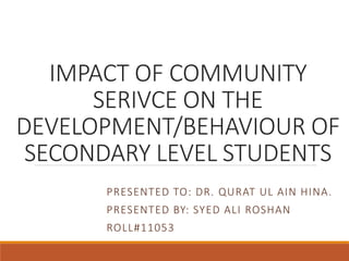 IMPACT OF COMMUNITY
SERIVCE ON THE
DEVELOPMENT/BEHAVIOUR OF
SECONDARY LEVEL STUDENTS
PRESENTED TO: DR. QURAT UL AIN HINA.
PRESENTED BY: SYED ALI ROSHAN
ROLL#11053
 