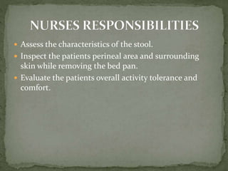  Assess the characteristics of the stool.
 Inspect the patients perineal area and surrounding
skin while removing the bed pan.
 Evaluate the patients overall activity tolerance and
comfort.
 