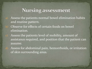 a) Assess the patients normal bowel elimination habits
and routine pattern.
b) Observe for effects of certain foods on bowel
elimination.
c) Assess the patients level of mobility, amount of
assistance required, and position that the patient can
assume.
d) Assess for abdominal pain, hemorrhoids, or irritation
of skin surrounding anus.
 