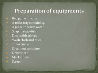  Bed pan with cover
 A toilet tray containing,
 A jug with warm water
 Soap in soap dish
 Disposable gloves
 Wash cloth and towel
 Toilet tissue
 Specimen container
 Draw sheet
 Mackintosh
 Screen
 