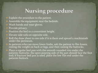  Explain the procedure to the patient.
 Assemble the equipment near the bedside.
 Wash hands and wear gloves.
 Provide privacy.
 Position the bed to a convenient height.
 Elevate side rails on opposite side.
 Roll the draw sheet to one side if it is there and spread a mackintosh
under the perineum.
 In patients who can move lower limbs, ask the patient to flex knees,
resting the weight on back or legs, and then raising the buttocks.
 Place a regular bed pan with the smooth rounded rim under the
patients buttocks; the open pouring side of the pan should face the foot
end; if fracture bed pan is used, place the low flat end under the
patients buttock.
 