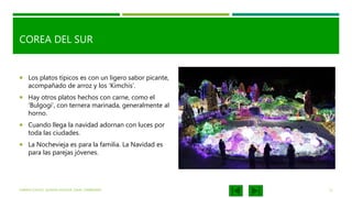 COREA DEL SUR
 Los platos típicos es con un ligero sabor picante,
acompañado de arroz y los ‘Kimchis’.
 Hay otros platos hechos con carne, como el
'Bulgogi', con ternera marinada, generalmente al
horno.
 Cuando llega la navidad adornan con luces por
toda las ciudades.
 La Nochevieja es para la familia. La Navidad es
para las parejas jóvenes.
KARINA ICHAZO, JULIANA SALAZAR, ISAAC ZAMBRANO 11
 