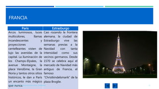 FRANCIA
Paris Estrasburgo
Arcos luminosos, luces
multicolores, llamas
incandescentes y
proyecciones
centelleantes visten de
lujo las avenidas de la
capital. La iluminación de
los Champs-Elysées, la
avenue Montaigne, la
place Vendôme, la Gran
Noria y tantos otros sitios
históricos, le dan a París
un encanto más mágico
que nunca.
Casi rozando la frontera
alemana, la ciudad de
Estrasburgo vive las
semanas previas a la
Navidad con tanta
intensidad como sus
vecinos germanos. Desde
1570 se celebra aquí el
mercado de Navidad más
antiguo de Francia, el
famoso
“Christkindelsmarik” de la
plaza Broglie.
KARINA ICHAZO, JULIANA SALAZAR, ISAAC ZAMBRANO 21
 
