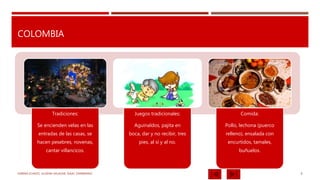 COLOMBIA
Tradiciones:
Se encienden velas en las
entradas de las casas, se
hacen pesebres, novenas,
cantar villancicos.
Juegos tradicionales:
Aguinaldos, pajita en
boca, dar y no recibir, tres
pies, al sí y al no.
Comida:
Pollo, lechona (puerco
relleno), ensalada con
encurtidos, tamales,
buñuelos.
KARINA ICHAZO, JULIANA SALAZAR, ISAAC ZAMBRANO 6
 