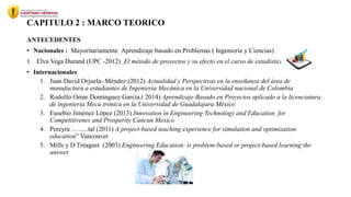 CAPITULO 2 : MARCO TEORICO
ANTECEDENTES
• Nacionales : Mayoritariamente Aprendizaje basado en Problemas ( Ingeniería y Ciencias)
1. Elva Vega Durand (UPC -2012) El método de proyectos y su efecto en el curso de estadística
• Internacionales
1. Juan David Orjuela- Méndez (2012) Actualidad y Perspectivas en la enseñanza del área de
manufactura a estudiantes de Ingeniería Mecánica en la Universidad nacional de Colombia
2. Rodolfo Omar Domínguez García.( 2014) Aprendizaje Basado en Proyectos aplicado a la licenciatura
de ingeniería Meca trónica en la Universidad de Guadalajara México
3. Eusebio Jiménez López (2013) Innovation in Engineering Technology and Education for
Competitivenes and Prosperity Cancun Mexico
4. Pereyra ……..tal (2011) A project-based teaching experience for simulation and optimization
education” Vancouver
5. Mills y D Treagust (2003) Engineering Education: is problem-based or project-based learning the
answer
 