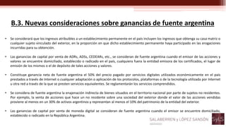 B.3. Nuevas consideraciones sobre ganancias de fuente argentina
• Se considerará que los ingresos atribuibles a un establecimiento permanente en el país incluyen los ingresos que obtenga su casa matriz o
cualquier sujeto vinculado del exterior, en la proporción en que dicho establecimiento permanente haya participado en las erogaciones
incurridas para su obtención.
• Las ganancias de capital por venta de ADRs, ADSs, CEDEARs, etc., se consideran de fuente argentina cuando el emisor de las acciones y
valores se encuentre domiciliado, establecido o radicado en el país, cualquiera fuera la entidad emisora de los certificados, el lugar de
emisión de los mismos o el de depósito de tales acciones y valores.
• Constituye ganancia neta de fuente argentina el 50% del precio pagado por servicios digitales utilizados económicamente en el país
prestados a través de Internet o cualquier adaptación o aplicación de los protocolos, plataformas o de la tecnología utilizada por Internet
u otra red a través de la que se presten servicios equivalentes. Se reglamentarán los servicios comprendidos.
• Se considera de fuente argentina la enajenación indirecta de bienes situados en el territorio nacional por parte de sujetos no residentes.
Por ejemplo, la venta de acciones que hace un no residente sobre una sociedad del exterior donde el valor de las acciones vendidas
proviene al menos en un 30% de activos argentinos y representan al menos el 10% del patrimonio de la entidad del exterior.
• Las ganancias de capital por venta de moneda digital se consideran de fuente argentina cuando el emisor se encuentre domiciliado,
establecido o radicado en la República Argentina.
 