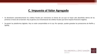 C. Impuesto al Valor Agregado
• Se devolverán automáticamente los créditos fiscales por inversiones en bienes de uso que no hayan sido absorbidos dentro de los
primeros 6 meses de la inversión. Hoy se genera una inmovilización de créditos fiscales que tiene impacto financiero negativo.
• Se gravan las plataformas digitales. Hoy no están comprendidos en la Ley. Por ejemplo, quedan gravadas las prestaciones de Netflix y
Spotify.
 