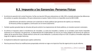 B.2. Impuesto a las Ganancias- Personas Físicas
• Se elimina la exención de la renta financiera. Se fija una tasa de 15% para colocaciones en UVA, CER y moneda extranjera (las diferencias
de cambios no quedan alcanzadas), y 5% para colocaciones en pesos. Habría mínimo no imponible anual de AR$ 52.000.
a) Beneficiarios del exterior continúan con la exención en títulos públicos (por ganancias de capital y sus intereses);
b) Personas jurídicas ya pagaban y continuarán con el mismo tratamiento.
• También quedan gravadas bajo las alícuotas del punto anterior las enajenaciones de títulos públicos, en moneda nacional o extranjera.
• Se elimina el impuesto sobre la transferencia de inmuebles. La venta de inmuebles y boletos se la considera como hecho imponible
autónomo en el impuesto a las ganancias, no dependiendo de la habitualidad. Se crea así una nueva categoría de Ganancia de capital en
cabeza de las personas físicas. Queda exenta la venta de la casa habitación. La alícuota se fija en el 15%. Se aplica a inmuebles adquiridos
luego de la vigencia, excepto herencias.
• Se duplicará la deducción especial para sujetos autónomos.
• Para las personas físicas las modificaciones proyectadas entrarían en vigor en el ejercicio fiscal de vigencia de la Ley de reforma.
 