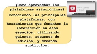¿Cómo aprovechar las
plataformas asincrónicas?
Conociendo las principales
plataformas, con
herramientas que fomenten la
interacción en esos
espacios, utilizando
guiones, recursos de
edición, y creando
subtítulos.
 