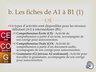 b. Les fiches de A1 à B1 (1)
                         
 6 types d’activités sont disponibles pour les niveaux
  débutant (A1) à intermédiaire (B1) :
    Compréhension Écrite (CE) : Activité de
     compréhension à partir d’un texte, accompagnée de
     son corrigé pour autocorrection.
    Compréhension Orale (CO) : Activité de
     compréhension à partir d’un document audio,
     accompagnée de son corrigé pour autocorrection.
    Grammaire (G) [niveau A2 seulement] : Activité pour
     travailler la grammaire, accompagnée de son corrigé
     pour autocorrection.
 