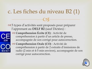 c. Les fiches du niveau B2 (1)
                          
 5 types d’activités sont proposés pour préparer
  l’apprenant au DELF B2 (sauf Dictées) :
    Compréhension Écrite (CE) : Activité de
     compréhension à partir d’un article de presse,
     accompagnée de son corrigé pour autocorrection.
    Compréhension Orale (CO) : Activité de
     compréhension à partir de 2 extraits d’émissions de
     radio (2 min et 4-5 min environ), accompagnée de son
     corrigé pour autocorrection.
 