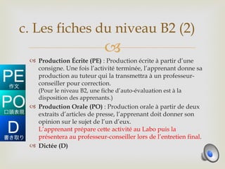 c. Les fiches du niveau B2 (2)
                            
  Production Écrite (PE) : Production écrite à partir d’une
   consigne. Une fois l’activité terminée, l’apprenant donne sa
   production au tuteur qui la transmettra à un professeur-
   conseiller pour correction.
   (Pour le niveau B2, une fiche d’auto-évaluation est à la
   disposition des apprenants.)
  Production Orale (PO) : Production orale à partir de deux
   extraits d’articles de presse, l’apprenant doit donner son
   opinion sur le sujet de l’un d’eux.
   L’apprenant prépare cette activité au Labo puis la
   présentera au professeur-conseiller lors de l’entretien final.
  Dictée (D)
 