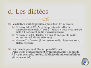 d. Les dictées
            
 Les dictées sont disponibles pour tous les niveaux :
    Niveaux A1 et A2 : Activités proches de celles de
     compréhension orale. (Texte / Tableau à trous avec liste de
     mots + 1 document audio d’environ 3 min)
    Niveaux B1 à C1 : Dictées à trous. (3 documents audio :
     lecture normal, dictée, relecture)
    Niveau C2 : Dictées. (3 documents audio : lecture normal,
     dictée, relecture)

 Ces dictées peuvent être un peu difficiles.
  Dans le cas d’un apprenant ayant un niveau « début de
  A2 » par exemple, préférez la dictée du niveau inférieur
  (dans ce cas A1).
 