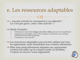 e. Les ressources adaptables
                                     
 « Aucune activité ne correspond à vos objectifs ?
  Ce n’est pas grave, créez votre activité ! »

 Mode d’emploi :
   1.   Choisissez un document (image, son, texte, vidéo), parcourez-le rapidement.
   2.   À partir de ce document, créer votre consigne ou choisissez une consigne
        pertinente parmi celles proposées.
   3.   Commencez votre activité !

 Les ressources adaptables peuvent être utilisés par tout
  les apprenants, mais demandent une certaine autonomie.
 Elles sont particulièrement adaptées aux apprenants
  voulant travailler sur le compte-rendu, la synthèse,
  l’exposé ou encore l’essai argumenté.
 