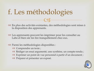 f. Les méthodologies
           
 En plus des activités existantes, des méthodologies sont mises à
  la disposition des apprenants.

 Les apprenants peuvent les imprimer pour les consulter au
  Labo et bien sûr les lire tranquillement chez eux.

 Parmi les méthodologies disponibles :
   Comprendre un texte ;
   Rédiger un essai argumenté, une synthèse, un compte-rendu ;
   Exprimer un point de vue personnel à partir d’un document ;
   Préparer et présenter un exposé.
 