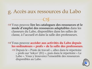 g. Accès aux ressources du Labo
                            
 Vous pouvez lire les catalogues des ressources et le
  mode d’emploi des ressources adaptables dans les
  classeurs du Labo, disponibles dans les salles de
  classe, à l’accueil et dans la salle des professeurs.

 Vous pouvez accéder aux activités du Labo depuis
  les ordinateurs « profs » de la salle des professeurs.
    Depuis le « Poste de travail », allez dans le répertoire
     « profs sur ‘tokyo’ (H:) », puis dans le répertoire « Le
     Labo ». Vous y trouverez l’ensemble des ressources
     disponibles au Labo.
 