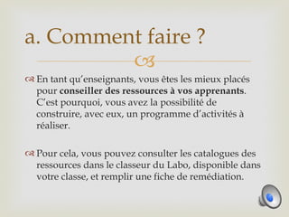 a. Comment faire ?
         
 En tant qu’enseignants, vous êtes les mieux placés
  pour conseiller des ressources à vos apprenants.
  C’est pourquoi, vous avez la possibilité de
  construire, avec eux, un programme d’activités à
  réaliser.

 Pour cela, vous pouvez consulter les catalogues des
  ressources dans le classeur du Labo, disponible dans
  votre classe, et remplir une fiche de remédiation.
 
