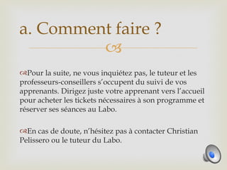 a. Comment faire ?
         
Pour la suite, ne vous inquiétez pas, le tuteur et les
professeurs-conseillers s’occupent du suivi de vos
apprenants. Dirigez juste votre apprenant vers l’accueil
pour acheter les tickets nécessaires à son programme et
réserver ses séances au Labo.

En cas de doute, n’hésitez pas à contacter Christian
Pelissero ou le tuteur du Labo.
 